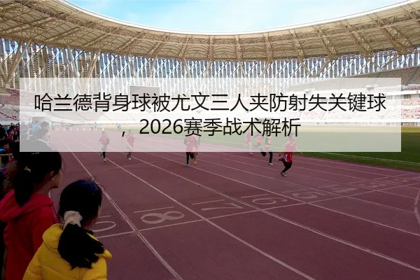 哈兰德背身球被尤文三人夹防射失关键球，2026赛季战术解析